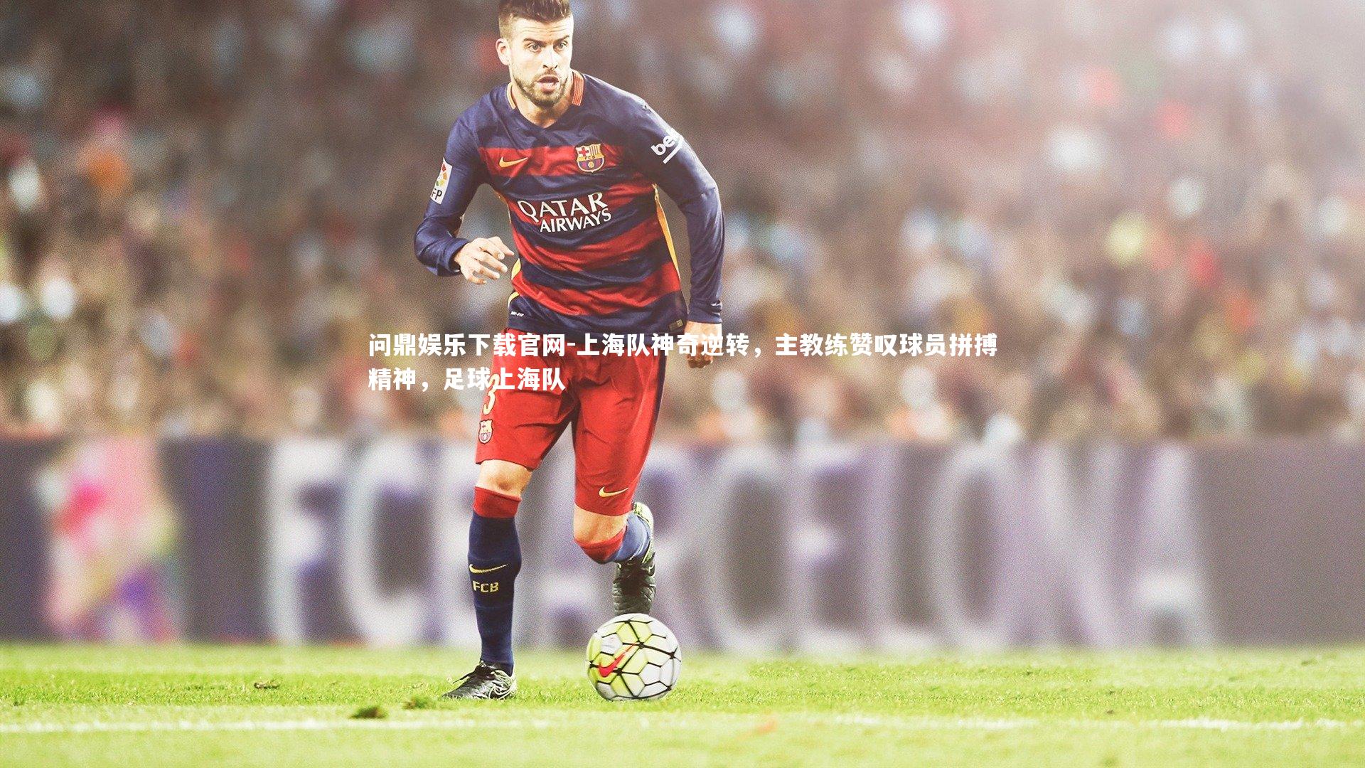 问鼎娱乐下载官网-上海队神奇逆转，主教练赞叹球员拼搏精神，足球上海队